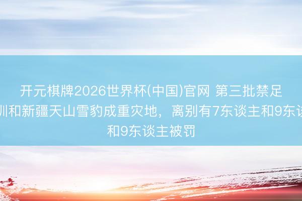 开元棋牌2026世界杯(中国)官网 第三批禁足名单深圳和新疆天山雪豹成重灾地,离别有7东谈主和9东谈主被罚