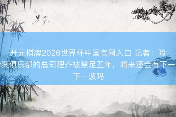 开元棋牌2026世界杯中国官网入口 记者:险些涉案俱乐部的总司理齐被禁足五年,将来还会有下一波吗