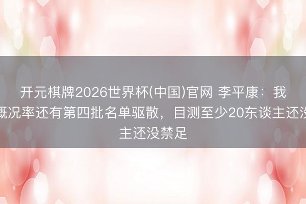 开元棋牌2026世界杯(中国)官网 李平康:我认为概况率还有第四批名单驱散,目测至少20东谈主还没禁足