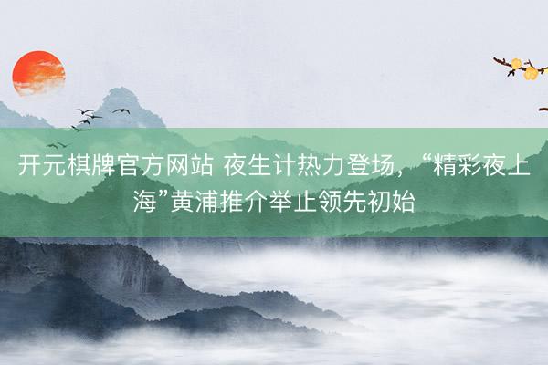 开元棋牌官方网站 夜生计热力登场,“精彩夜上海”黄浦推介举止领先