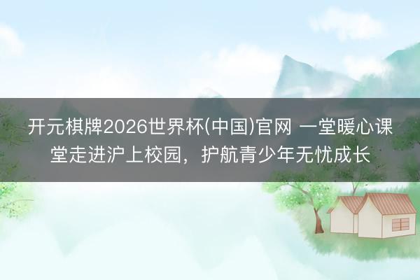 开元棋牌2026世界杯(中国)官网 一堂暖心课堂走进沪上校园，护航青少年无忧成长