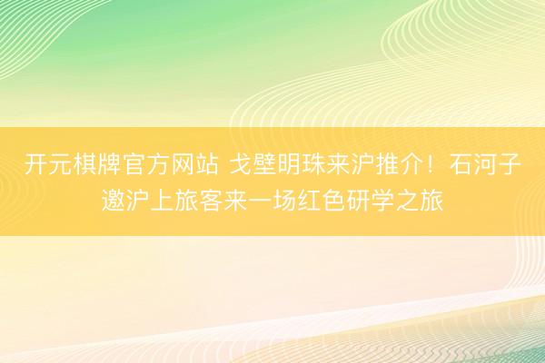 开元棋牌官方网站 戈壁明珠来沪推介!石河子邀沪上旅客来一场红色研学之旅