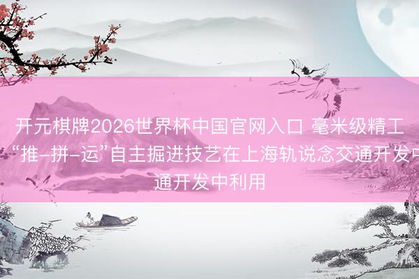 开元棋牌2026世界杯中国官网入口 毫米级精工造隧!“推-拼-运”自主掘进技艺在上海轨说念交通开发中利用