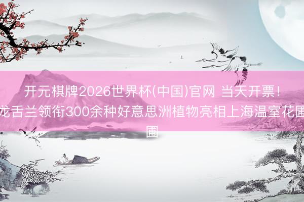 开元棋牌2026世界杯(中国)官网 当天开票!龙舌兰领衔300余种好意思洲植物亮相上海温室花圃