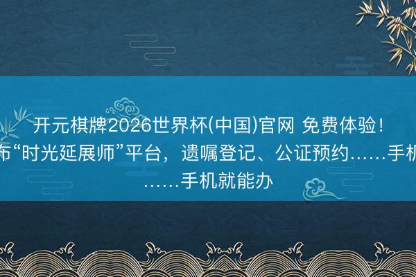 开元棋牌2026世界杯(中国)官网 免费体验！徐汇发布“时光延展师”平台，遗嘱登记、公证预约……手机就能办