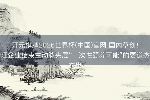 开元棋牌2026世界杯(中国)官网 国内草创!松江企业结束主动脉夹层“一次性颐养可能”的要道杰出