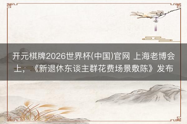 开元棋牌2026世界杯(中国)官网 上海老博会上,《新退休东谈主群花费场景敷陈》发布