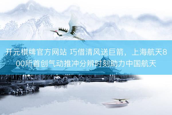 开元棋牌官方网站 巧借清风送巨箭，上海航天800所首创气动推冲分辨时刻助力中国航天