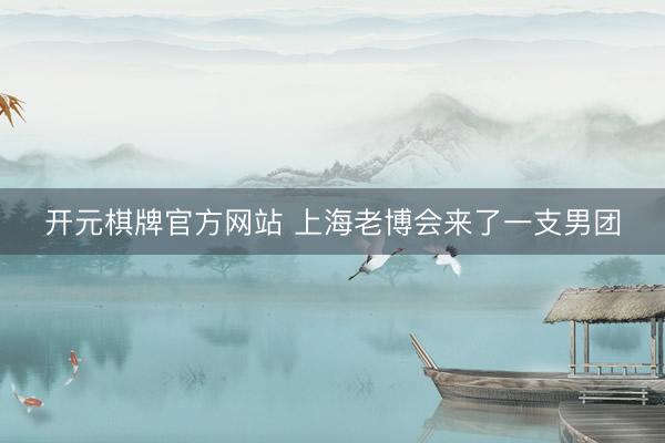 开元棋牌官方网站 上海老博会来了一支男团