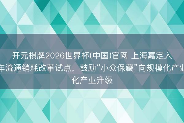 开元棋牌2026世界杯(中国)官网 上海嘉定入选汽车流通销耗改革试点,鼓励“小众保藏”向规模化产业升级