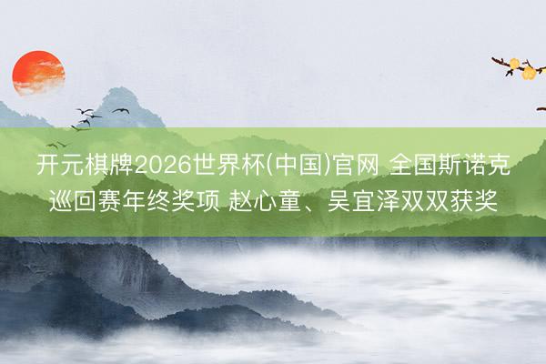 开元棋牌2026世界杯(中国)官网 全国斯诺克巡回赛年终奖项 赵心童、吴宜泽双双获奖