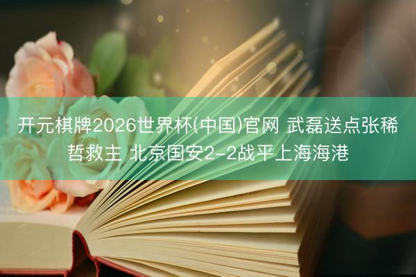 开元棋牌2026世界杯(中国)官网 武磊送点张稀哲救主 北京国安2-2战平上海海港
