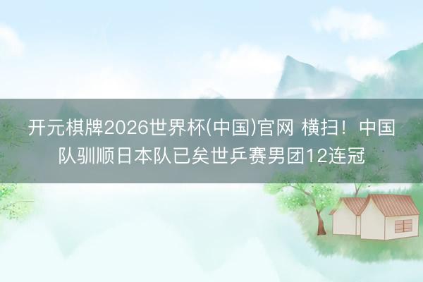 开元棋牌2026世界杯(中国)官网 横扫!中国队驯顺日本队已矣世乒赛男团12连冠