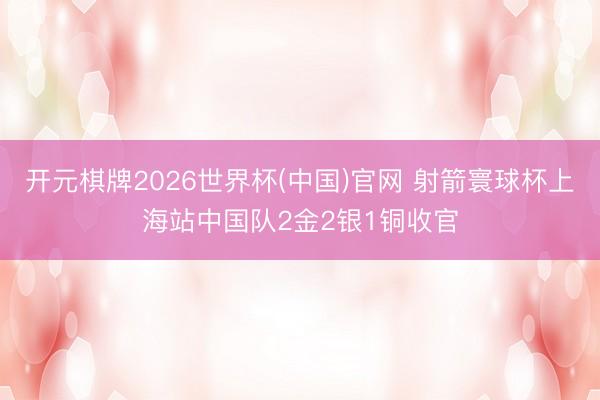 开元棋牌2026世界杯(中国)官网 射箭寰球杯上海站中国队2金2银1铜收官