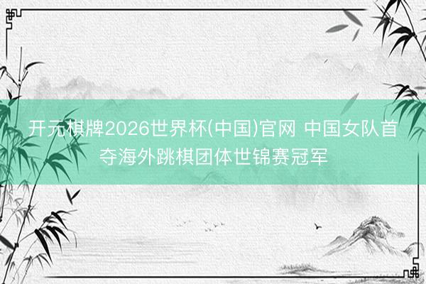 开元棋牌2026世界杯(中国)官网 中国女队首夺海外跳棋团体世锦赛冠军