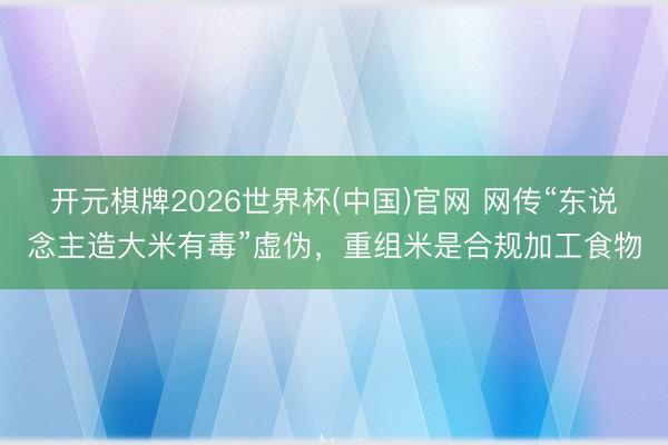 开元棋牌2026世界杯(中国)官网 网传“东说念主造大米有毒”虚伪,重组米是合规加工食物