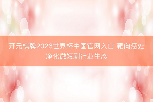 开元棋牌2026世界杯中国官网入口 靶向惩处净化微短剧行业生态