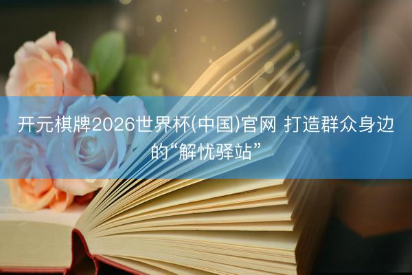 开元棋牌2026世界杯(中国)官网 打造群众身边的“解忧驿站”