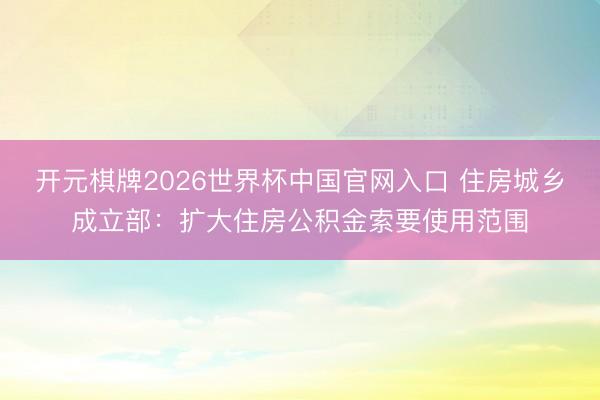 开元棋牌2026世界杯中国官网入口 住房城乡成立部：扩大住房公积金索要使用范围
