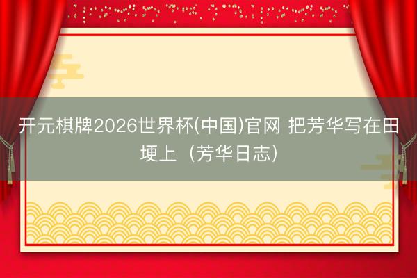 开元棋牌2026世界杯(中国)官网 把芳华写在田埂上（芳华日志）