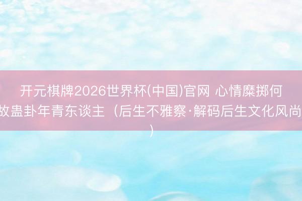 开元棋牌2026世界杯(中国)官网 心情糜掷何故蛊卦年青东谈主（后生不雅察·解码后生文化风尚）