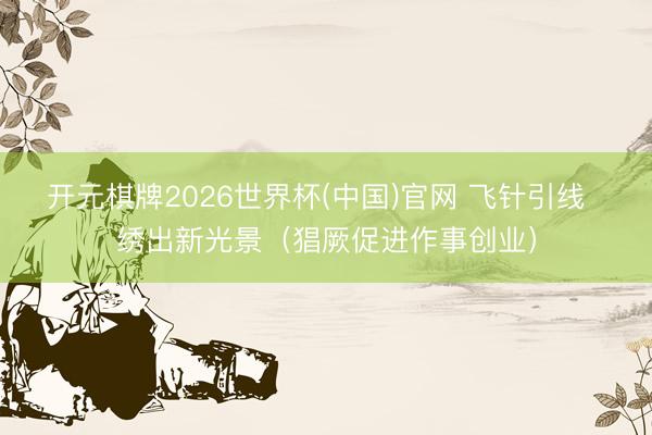 开元棋牌2026世界杯(中国)官网 飞针引线  绣出新光景（猖厥促进作事创业）