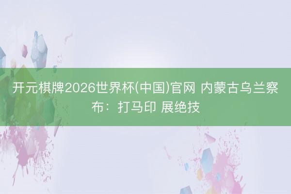 开元棋牌2026世界杯(中国)官网 内蒙古乌兰察布:打马印 展绝技
