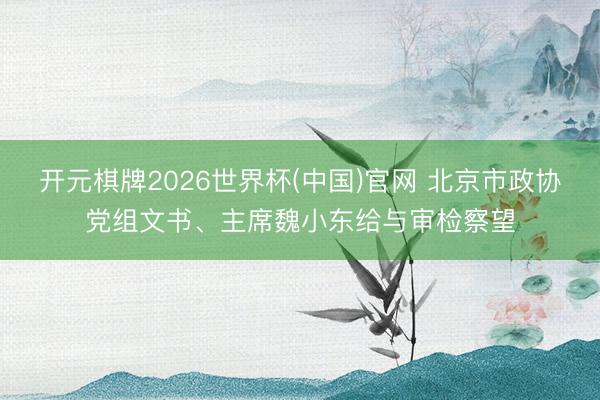 开元棋牌2026世界杯(中国)官网 北京市政协党组文书、主席魏小东给与审检察望