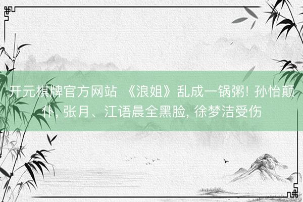 开元棋牌官方网站 《浪姐》乱成一锅粥! 孙怡颠仆， 张月、江语晨全黑脸， 徐梦洁受伤