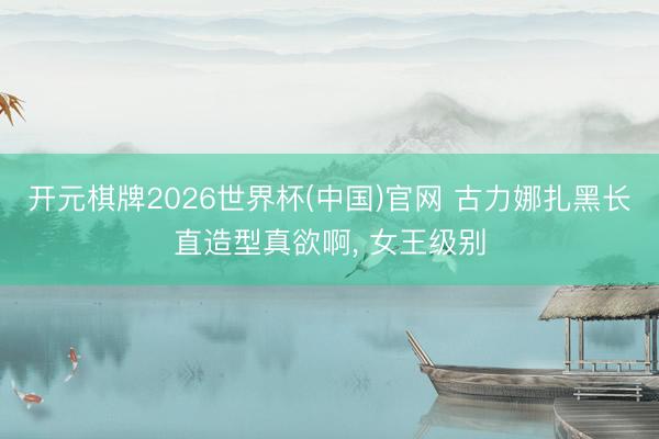 开元棋牌2026世界杯(中国)官网 古力娜扎黑长直造型真欲啊，<a href=