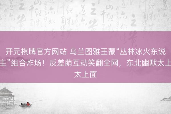 开元棋牌官方网站 乌兰图雅王蒙“丛林冰火东说念主”组合炸场！反差萌互动笑翻全网，东北幽默太上面