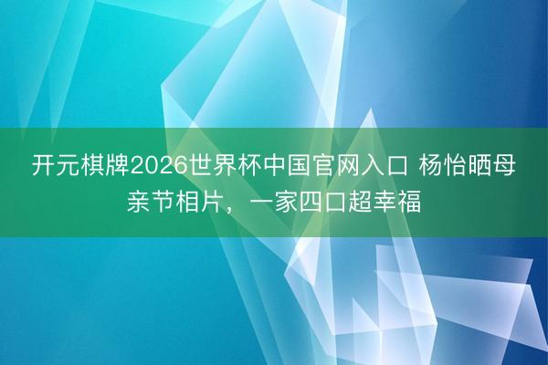 开元棋牌2026世界杯中国官网入口 杨怡晒母亲节相片，一家四口超幸福