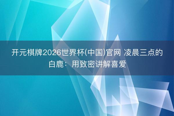 开元棋牌2026世界杯(中国)官网 凌晨三点的白鹿:用致密讲解喜爱