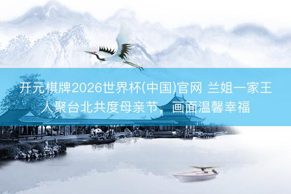 开元棋牌2026世界杯(中国)官网 兰姐一家王人聚台北共度母亲节,画面温馨幸福