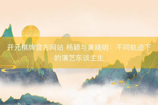 开元棋牌官方网站 杨颖与黄晓明:不同轨迹下的演艺东谈主生