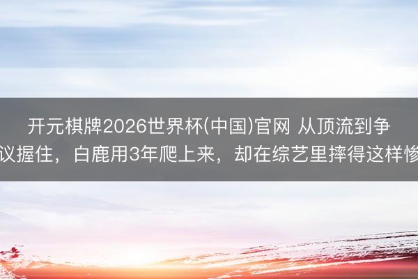 开元棋牌2026世界杯(中国)官网 从顶流到争议握住,白鹿用3年爬上来,却在综艺里摔得这样惨