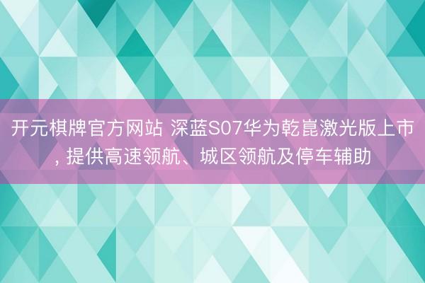 开元棋牌官方网站 深蓝S07华为乾崑激光版上市, 提供高速领航、城区领航及停车辅助
