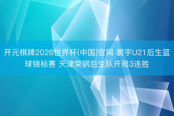开元棋牌2026世界杯(中国)官网 寰宇U21后生篮球锦标赛 天津荣钢后生队开局3连胜
