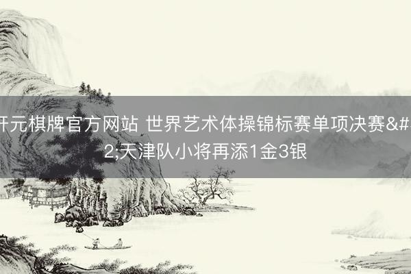 开元棋牌官方网站 世界艺术体操锦标赛单项决赛 天津队小将再添1金3银