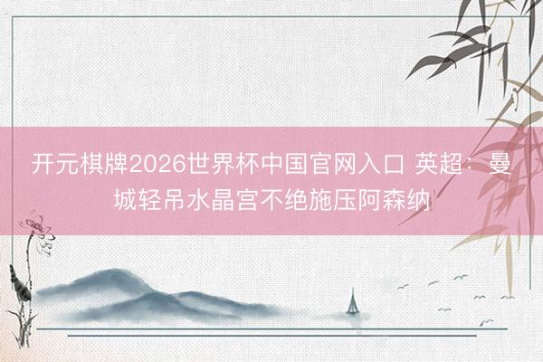 开元棋牌2026世界杯中国官网入口 英超:曼城轻吊水晶宫不绝施压阿森纳