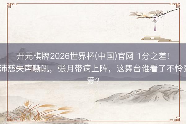开元棋牌2026世界杯(中国)官网 1分之差!曾沛慈失声嘶吼,张月带病上阵,这舞台谁看了不怜爱?