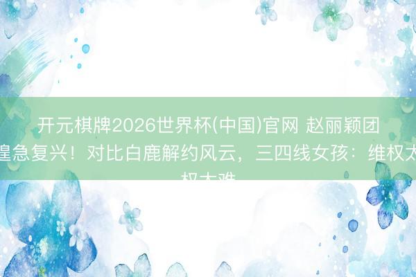 开元棋牌2026世界杯(中国)官网 赵丽颖团队遑急复兴!对比白鹿解约风云,三四线女孩:维权太难